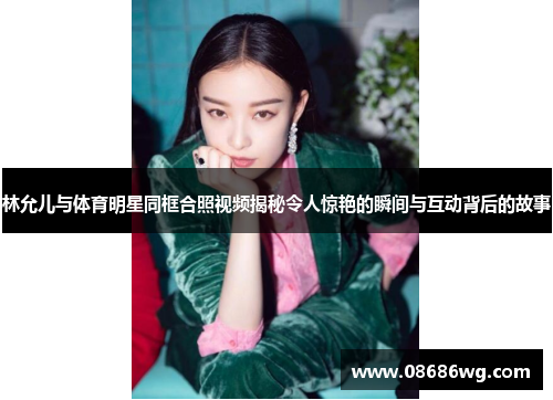 林允儿与体育明星同框合照视频揭秘令人惊艳的瞬间与互动背后的故事