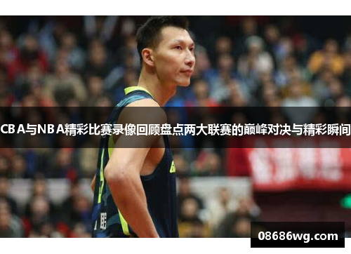 CBA与NBA精彩比赛录像回顾盘点两大联赛的巅峰对决与精彩瞬间