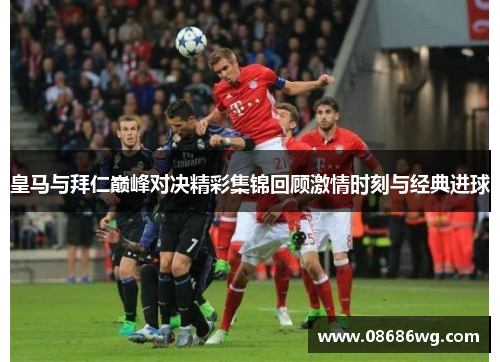 皇马与拜仁巅峰对决精彩集锦回顾激情时刻与经典进球